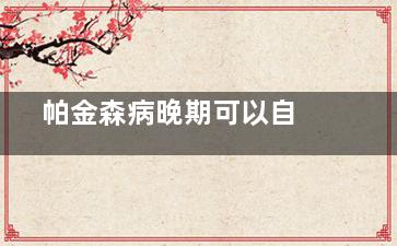  帕金森病晚期可以自愈吗(帕金森病晚期能活多久)